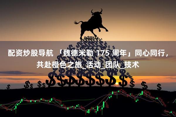 配资炒股导航 「魏德米勒 175 周年」同心同行，共赴橙色之旅_活动_团队_技术