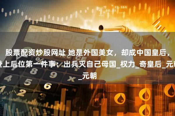 股票配资炒股网址 她是外国美女，却成中国皇后，登上后位第一件事：出兵灭自己母国_权力_奇皇后_元朝