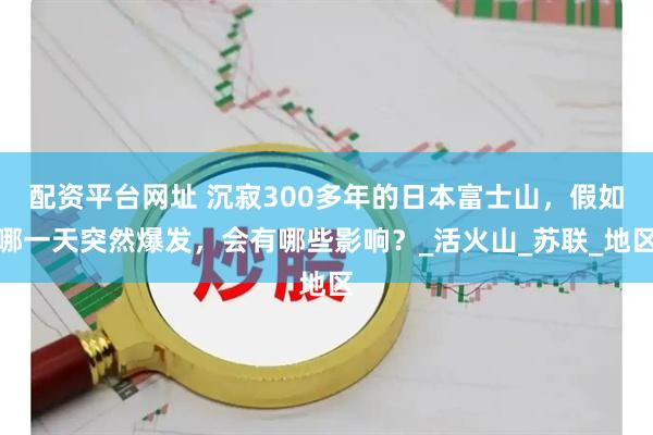 配资平台网址 沉寂300多年的日本富士山，假如哪一天突然爆发，会有哪些影响？_活火山_苏联_地区
