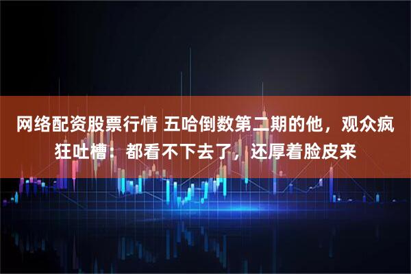 网络配资股票行情 五哈倒数第二期的他，观众疯狂吐槽：都看不下去了，还厚着脸皮来
