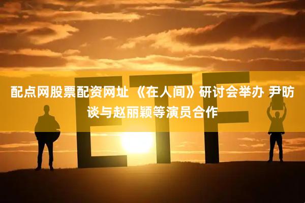配点网股票配资网址 《在人间》研讨会举办 尹昉谈与赵丽颖等演员合作