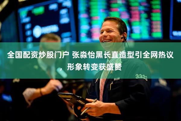 全国配资炒股门户 张淼怡黑长直造型引全网热议，形象转变获盛赞