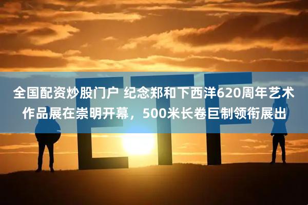 全国配资炒股门户 纪念郑和下西洋620周年艺术作品展在崇明开幕，500米长卷巨制领衔展出