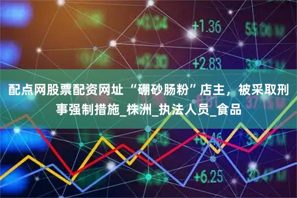 配点网股票配资网址 “硼砂肠粉”店主，被采取刑事强制措施_株洲_执法人员_食品