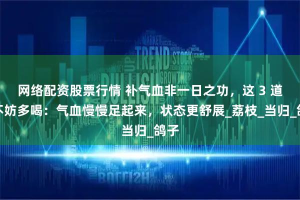 网络配资股票行情 补气血非一日之功，这 3 道汤不妨多喝：气血慢慢足起来，状态更舒展_荔枝_当归_鸽子