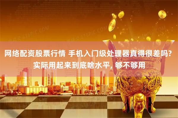 网络配资股票行情 手机入门级处理器真得很差吗? 实际用起来到底啥水平, 够不够用