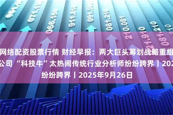 网络配资股票行情 财经早报：两大巨头筹划战略重组涉及5家A股公司 “科技牛”太热闹传统行业分析师纷纷跨界丨2025年9月26日