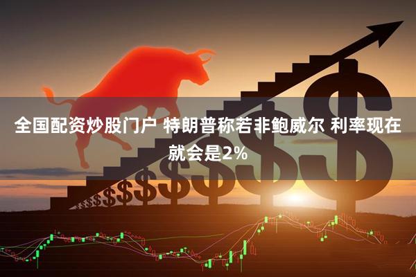 全国配资炒股门户 特朗普称若非鲍威尔 利率现在就会是2%