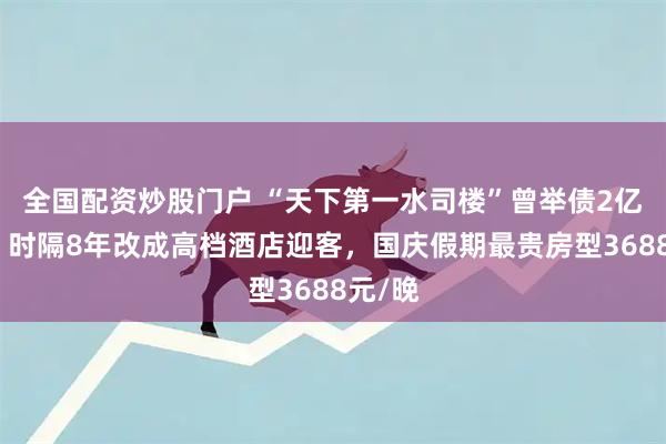 全国配资炒股门户 “天下第一水司楼”曾举债2亿烂尾，时隔8年改成高档酒店迎客，国庆假期最贵房型3688元/晚