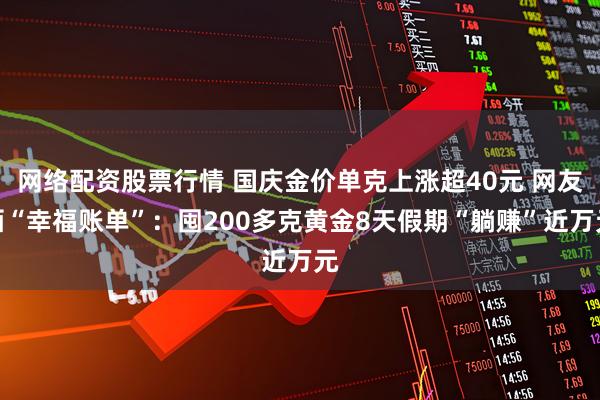 网络配资股票行情 国庆金价单克上涨超40元 网友晒“幸福账单”：囤200多克黄金8天假期“躺赚”近万元