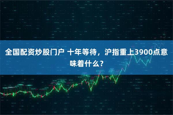 全国配资炒股门户 十年等待，沪指重上3900点意味着什么？