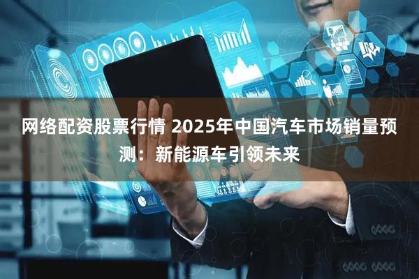 网络配资股票行情 2025年中国汽车市场销量预测:新能源车引领未来