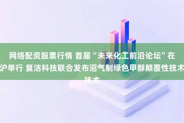 网络配资股票行情 首届“未来化工前沿论坛”在沪举行 复洁科技联合发布沼气制绿色甲醇颠覆性技术