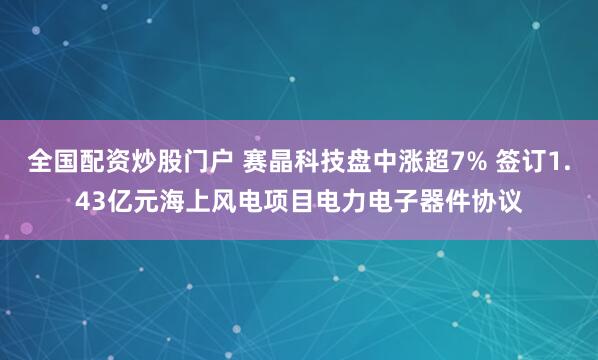 全国配资炒股门户 赛晶科技盘中涨超7% 签订1.43亿元海上风电项目电力电子器件协议