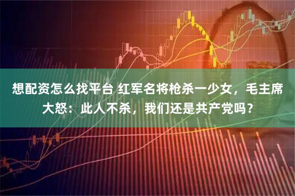 想配资怎么找平台 红军名将枪杀一少女，毛主席大怒：此人不杀，我们还是共产党吗？