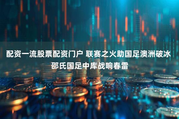 配资一流股票配资门户 联赛之火助国足澳洲破冰 邵氏国足中库战响春雷
