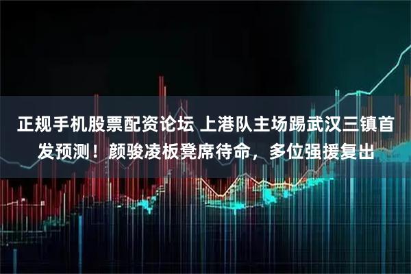 正规手机股票配资论坛 上港队主场踢武汉三镇首发预测！颜骏凌板凳席待命，多位强援复出