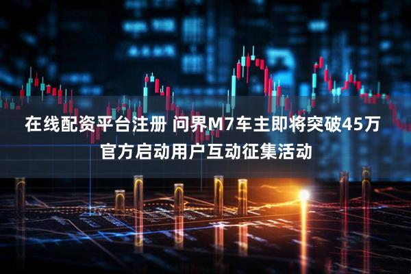 在线配资平台注册 问界M7车主即将突破45万 官方启动用户互动征集活动