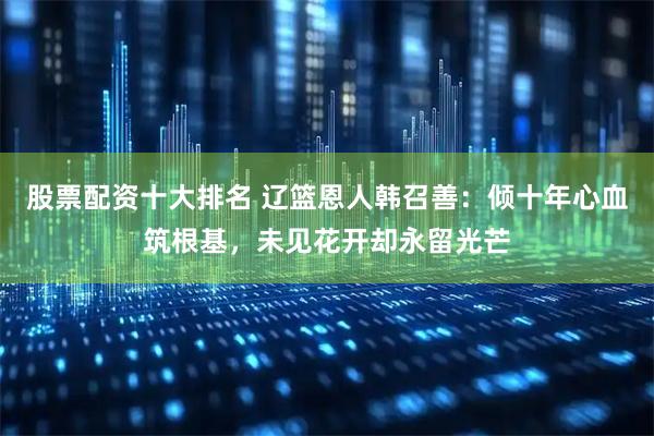 股票配资十大排名 辽篮恩人韩召善：倾十年心血筑根基，未见花开却永留光芒