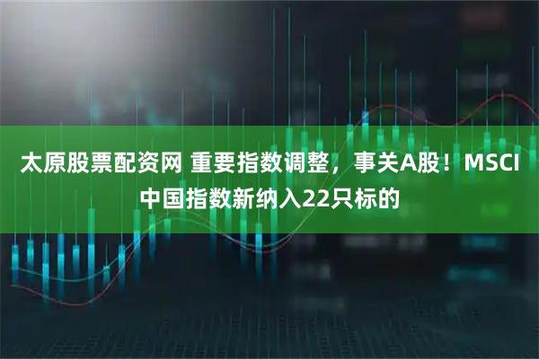 太原股票配资网 重要指数调整，事关A股！MSCI中国指数新纳入22只标的