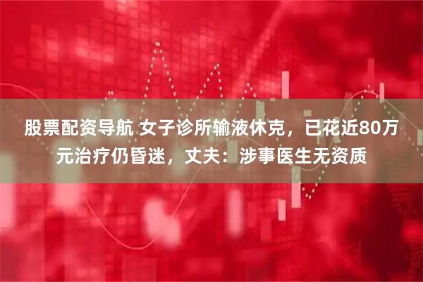 股票配资导航 女子诊所输液休克，已花近80万元治疗仍昏迷，丈夫：涉事医生无资质
