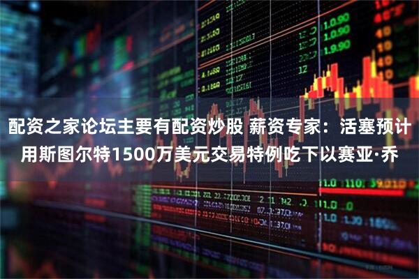 配资之家论坛主要有配资炒股 薪资专家：活塞预计用斯图尔特1500万美元交易特例吃下以赛亚·乔